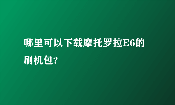 哪里可以下载摩托罗拉E6的刷机包?