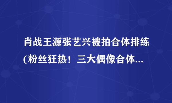 肖战王源张艺兴被拍合体排练(粉丝狂热！三大偶像合体排练曝光！)