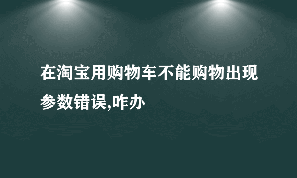 在淘宝用购物车不能购物出现参数错误,咋办