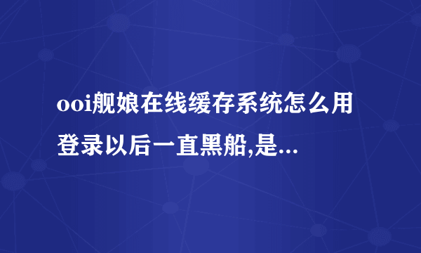 ooi舰娘在线缓存系统怎么用 登录以后一直黑船,是不是第...