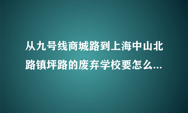 从九号线商城路到上海中山北路镇坪路的废弃学校要怎么走？ 急！