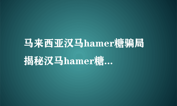 马来西亚汉马hamer糖骗局 揭秘汉马hamer糖的真实效果