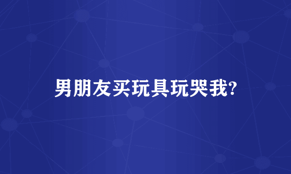 男朋友买玩具玩哭我?