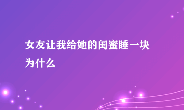 女友让我给她的闺蜜睡一块 为什么
