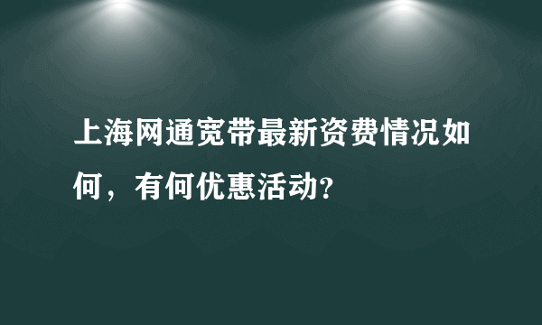 上海网通宽带最新资费情况如何,有何优惠活动?