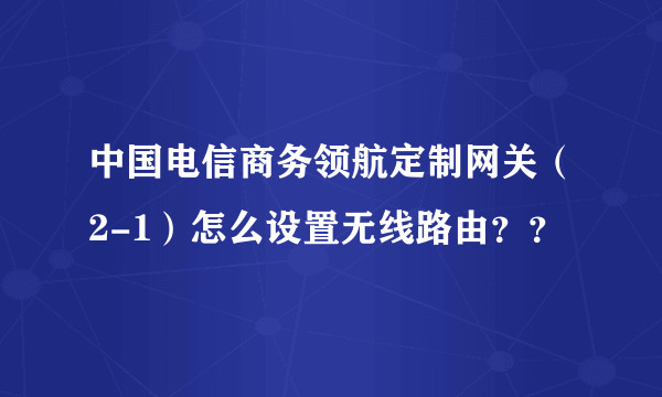 中国电信商务领航定制网关（2-1）怎么设置无线路由？？