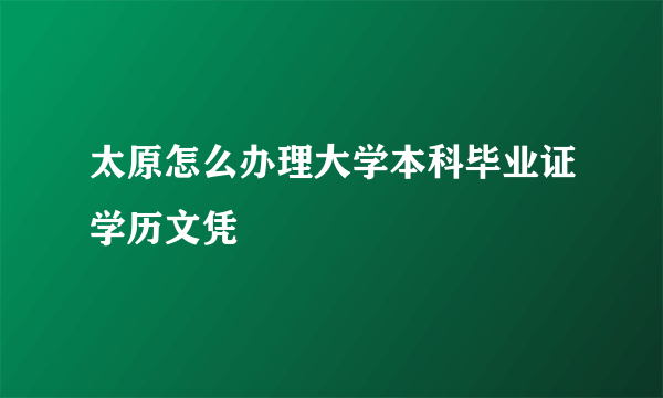 太原怎么办理大学本科毕业证学历文凭