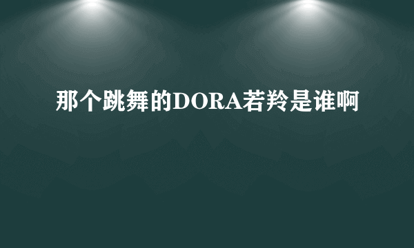 那个跳舞的DORA若羚是谁啊