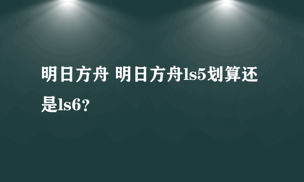 明日方舟 明日方舟ls5划算还是ls6？
