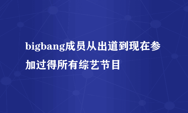 bigbang成员从出道到现在参加过得所有综艺节目