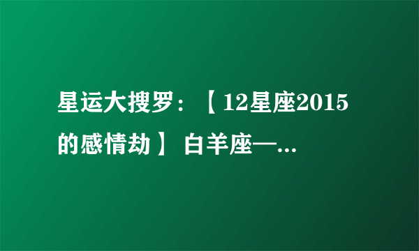 星运大搜罗:【12星座2015的感情劫】 白羊座——黯然劫 金牛座——弄人劫 双子座——两难劫 巨