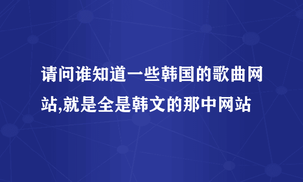 请问谁知道一些韩国的歌曲网站,就是全是韩文的那中网站