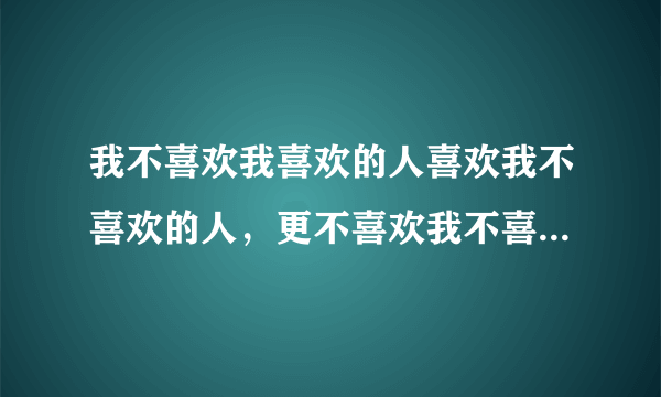 我不喜欢我喜欢的人喜欢我不喜欢的人，更不喜欢我不喜欢的人喜欢我喜欢的人 ，也不喜欢我喜欢的人不喜欢