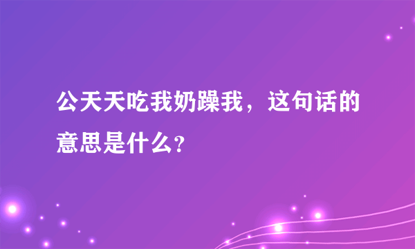 公天天吃我奶躁我，这句话的意思是什么？