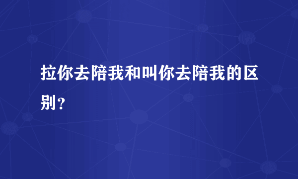 拉你去陪我和叫你去陪我的区别？