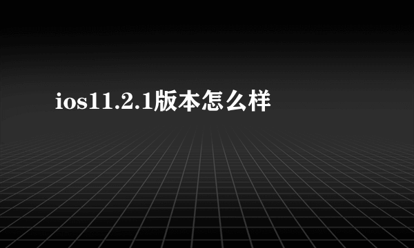 ios11.2.1版本怎么样