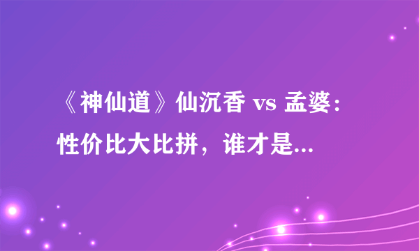 《神仙道》仙沉香 vs 孟婆：性价比大比拼，谁才是你的最佳选择？