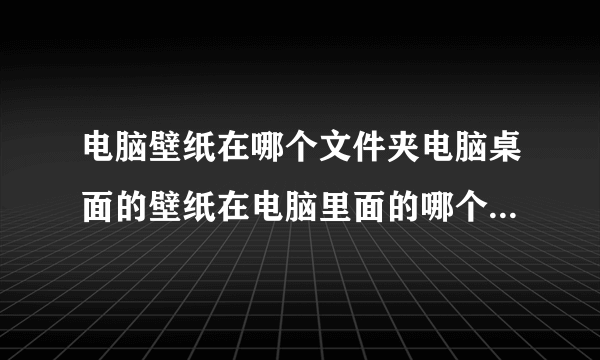 电脑壁纸在哪个文件夹电脑桌面的壁纸在电脑里面的哪个文件夹存放