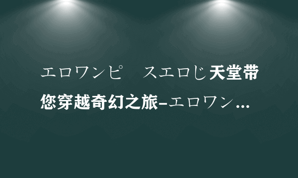 エロワンピースエロじ天堂带您穿越奇幻之旅-エロワンピースエロじ天堂的神秘世界！
