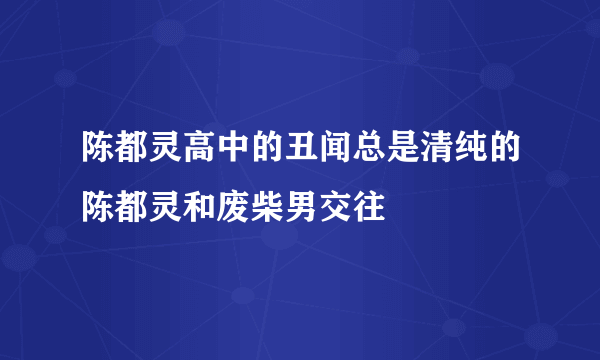 陈都灵高中的丑闻总是清纯的陈都灵和废柴男交往