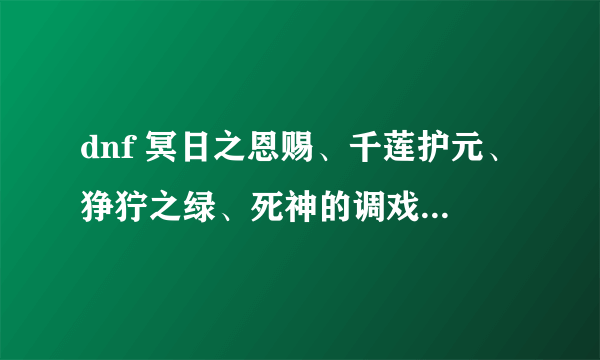 dnf 冥日之恩赐、千莲护元、狰狞之绿、死神的调戏各个的属性，知道哪个说哪个拜托了各位 谢谢