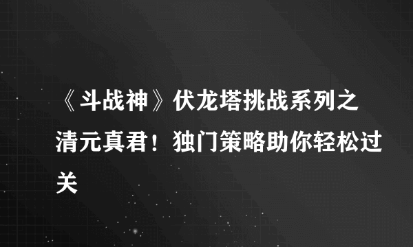《斗战神》伏龙塔挑战系列之清元真君！独门策略助你轻松过关