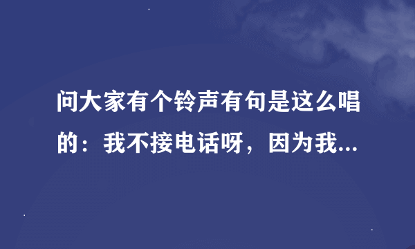 问大家有个铃声有句是这么唱的:我不接电话呀,因为我有病。!是什么名字?