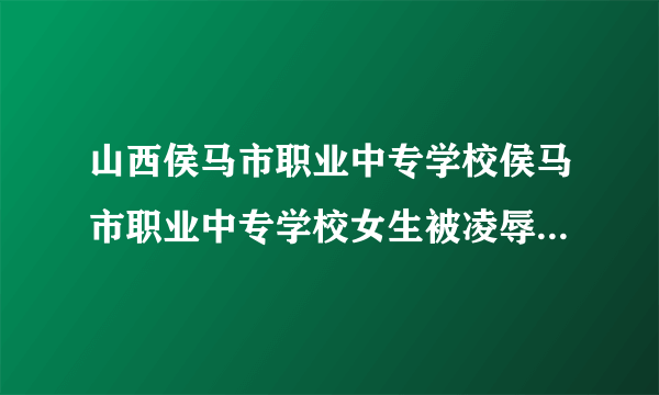 山西侯马市职业中专学校侯马市职业中专学校女生被凌辱事件进展