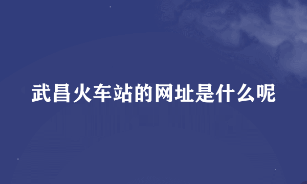 武昌火车站的网址是什么呢