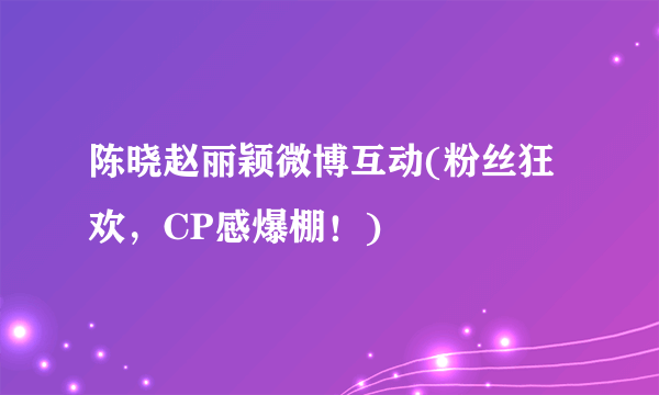 陈晓赵丽颖微博互动(粉丝狂欢，CP感爆棚！)