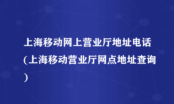 上海移动网上营业厅地址电话(上海移动营业厅网点地址查询)