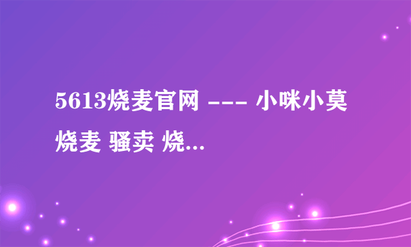5613烧麦官网 --- 小咪小莫 烧麦 骚卖 烧麦歌词 小咪小莫在哪个YY 歌曲小咪小莫 小咪小莫照片？