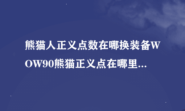 熊猫人正义点数在哪换装备WOW90熊猫正义点在哪里换装备啊我都4000满了老排随机都给金币不