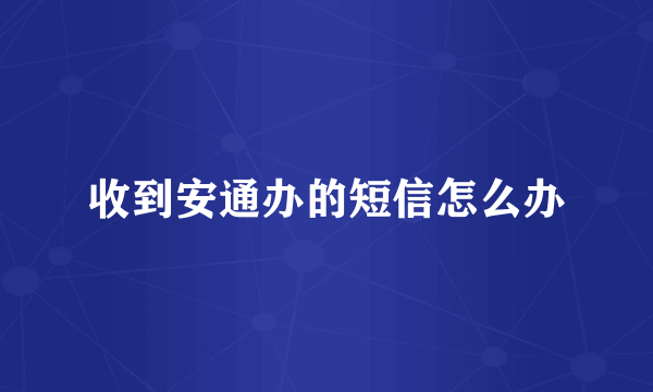 收到安通办的短信怎么办