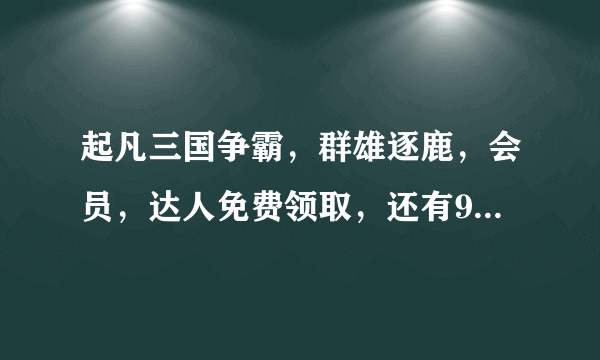 起凡三国争霸,群雄逐鹿,会员,达人免费领取,还有999大礼包!