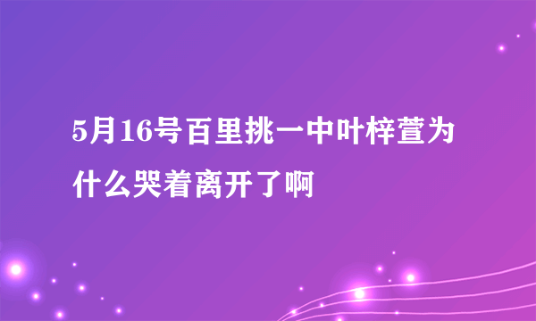 5月16号百里挑一中叶梓萱为什么哭着离开了啊