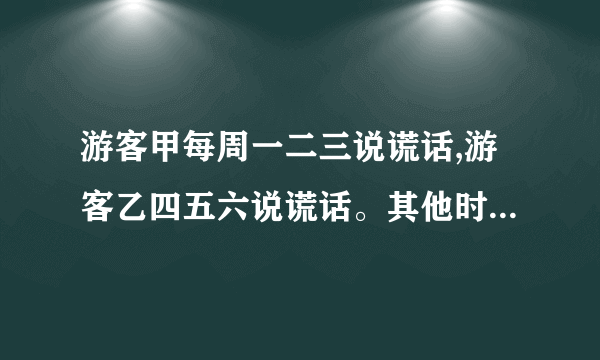 游客甲每周一二三说谎话,游客乙四五六说谎话。其他时间两人都说...