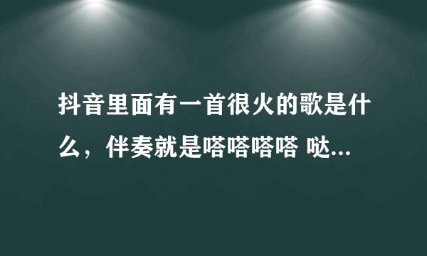 抖音里面有一首很火的歌是什么，伴奏就是嗒嗒嗒嗒 哒。哒哒，等等等等等等等什么的，