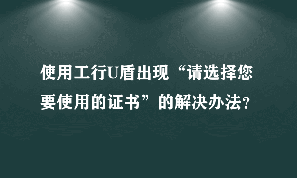使用工行U盾出现“请选择您要使用的证书”的解决办法？