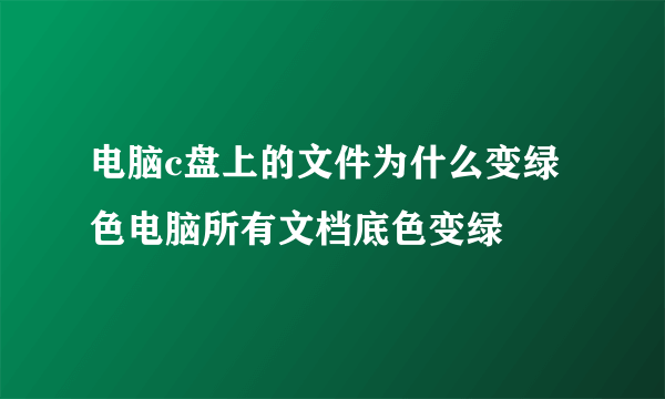 电脑c盘上的文件为什么变绿色电脑所有文档底色变绿