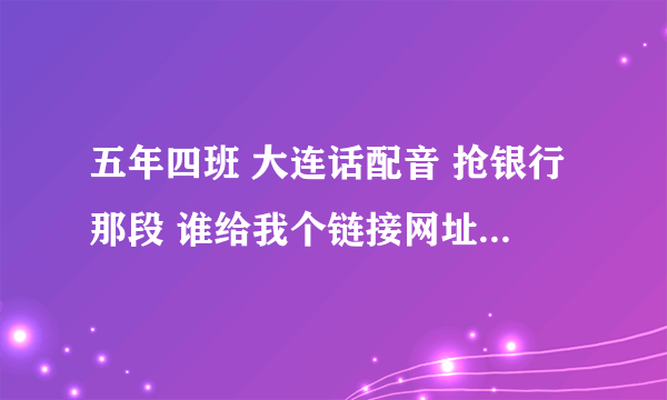 五年四班 大连话配音 抢银行那段 谁给我个链接网址 谢谢了各位！！！
