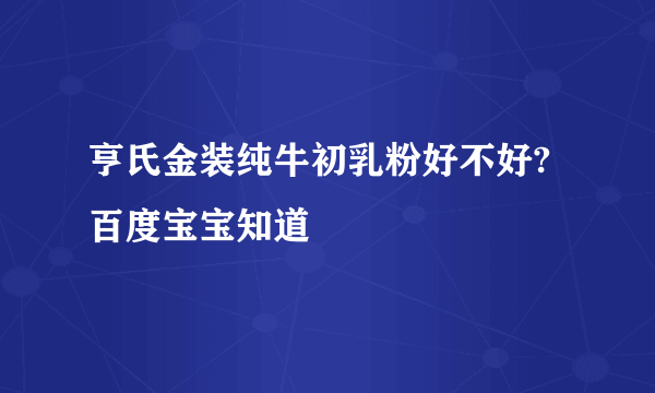 亨氏金装纯牛初乳粉好不好? 百度宝宝知道