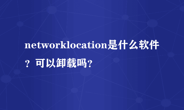 networklocation是什么软件？可以卸载吗？