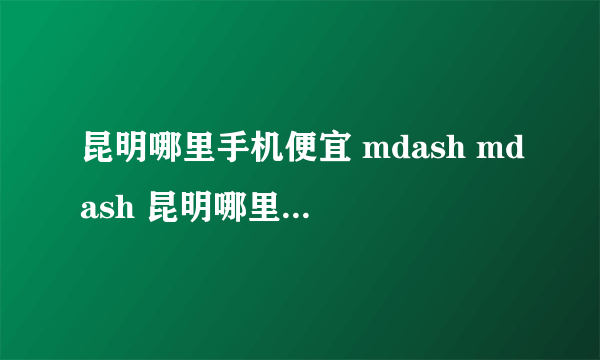 昆明哪里手机便宜 mdash mdash 昆明哪里卖水货手机