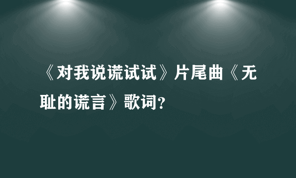 《对我说谎试试》片尾曲《无耻的谎言》歌词？