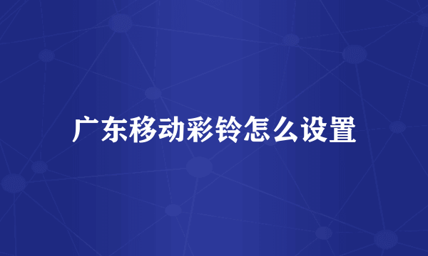 广东移动彩铃怎么设置
