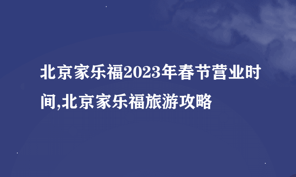 北京家乐福2023年春节营业时间,北京家乐福旅游攻略