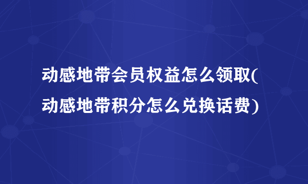 动感地带会员权益怎么领取(动感地带积分怎么兑换话费)