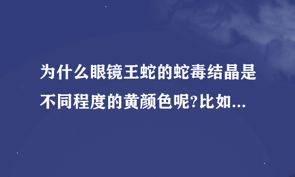 为什么眼镜王蛇的蛇毒结晶是不同程度的黄颜色呢?比如金黄色，橘红色，淡黄色晶体