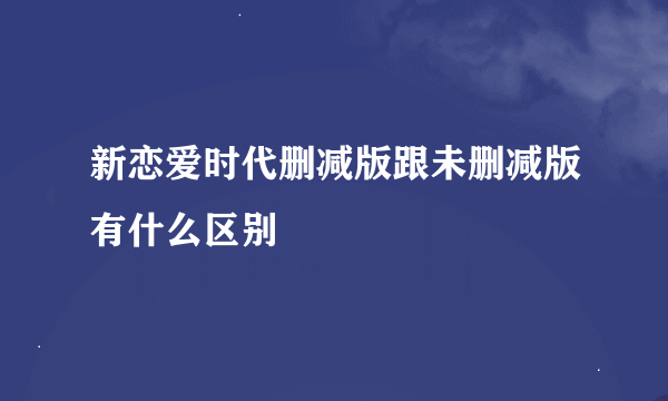 新恋爱时代删减版跟未删减版有什么区别